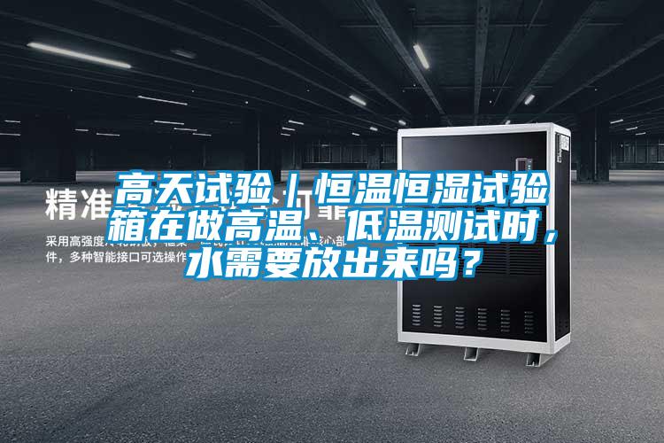 高天試驗｜恒溫恒濕試驗箱在做高溫、低溫測試時，水需要放出來嗎？